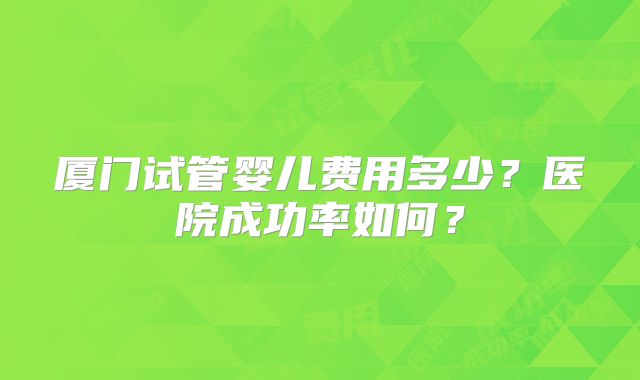 厦门试管婴儿费用多少?医院成功率如何?