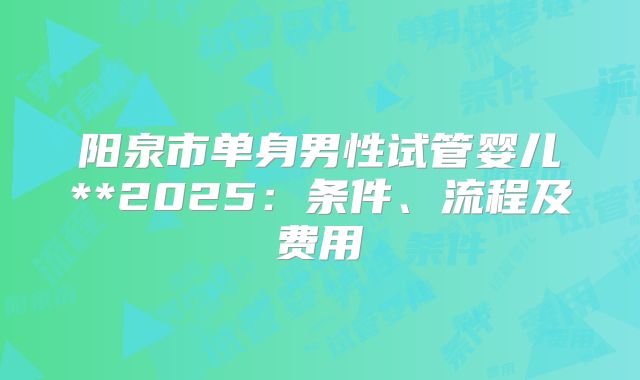 阳泉市单身男性试管婴儿**2025：条件、流程及费用