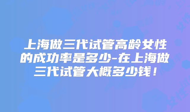 上海做三代试管高龄女性的成功率是多少-在上海做三代试管大概多少钱！