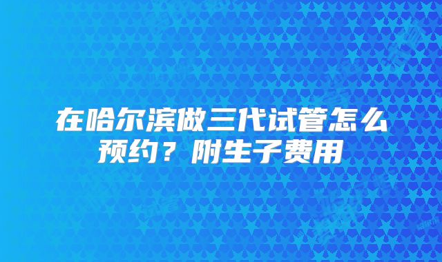 在哈尔滨做三代试管怎么预约？附生子费用