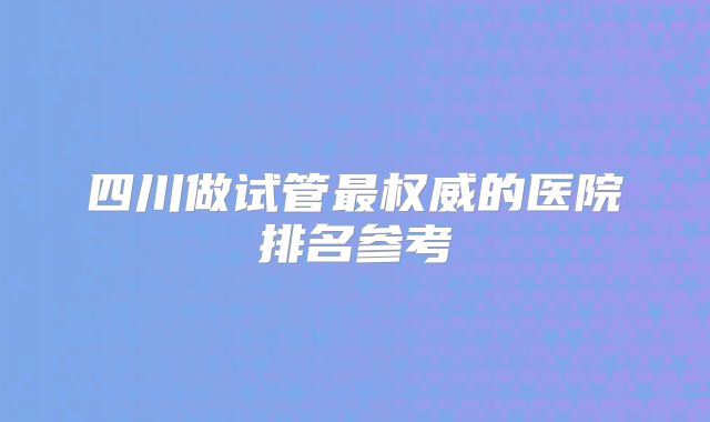 四川做试管最权威的医院排名参考