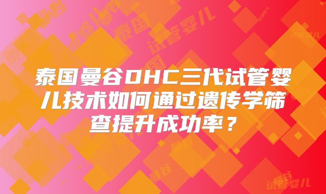 泰国曼谷DHC三代试管婴儿技术如何通过遗传学筛查提升成功率？