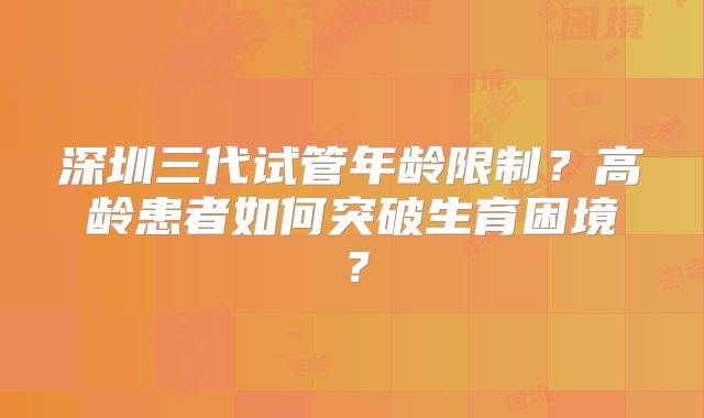 深圳三代试管年龄限制？高龄患者如何突破生育困境？