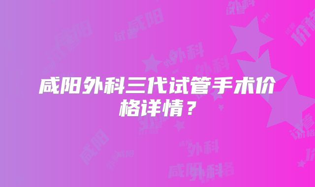 咸阳外科三代试管手术价格详情?