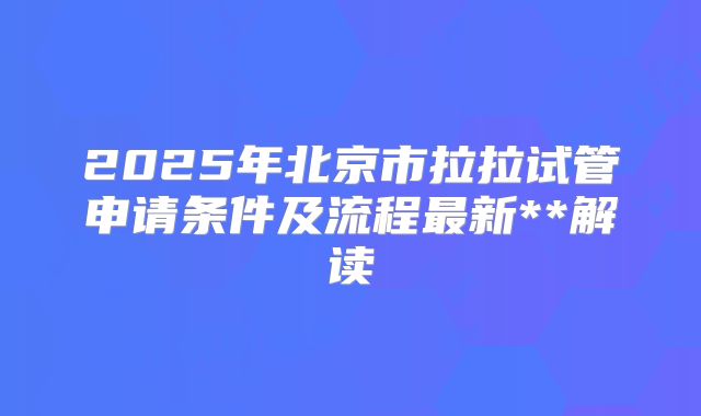 2025年北京市拉拉试管申请条件及流程最新**解读