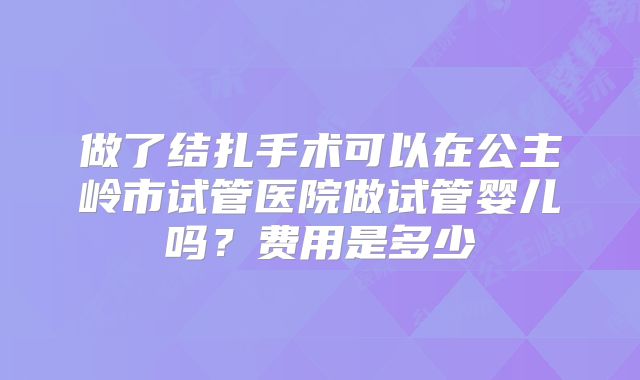 做了结扎手术可以在公主岭市试管医院做试管婴儿吗?费用是多少