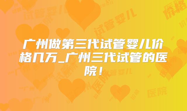 广州做第三代试管婴儿价格几万_广州三代试管的医院!