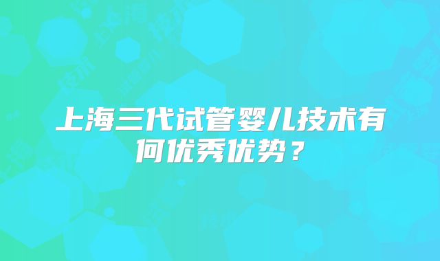上海三代试管婴儿技术有何优秀优势？