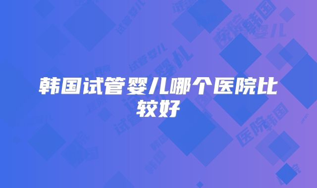 韩国试管婴儿哪个医院比较好
