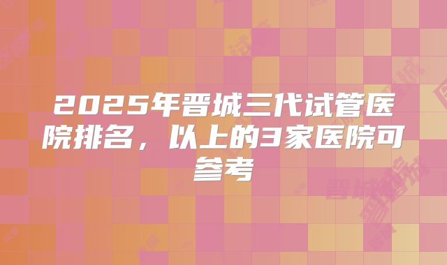 2025年晋城三代试管医院排名,以上的3家医院可参考