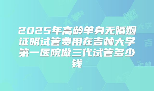 2025年高龄单身无婚姻证明试管费用在吉林大学第一医院做三代试管多少钱