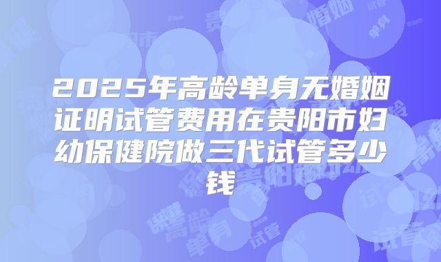 2025年高龄单身无婚姻证明试管费用在贵阳市妇幼保健院做三代试管多少钱