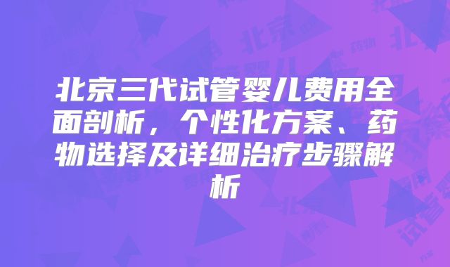 北京三代试管婴儿费用全面剖析,个性化方案、药物选择及详细治疗步骤解析