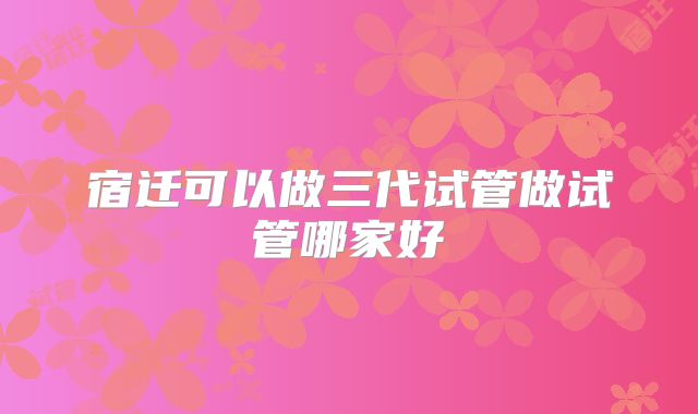 宿迁可以做三代试管做试管哪家好