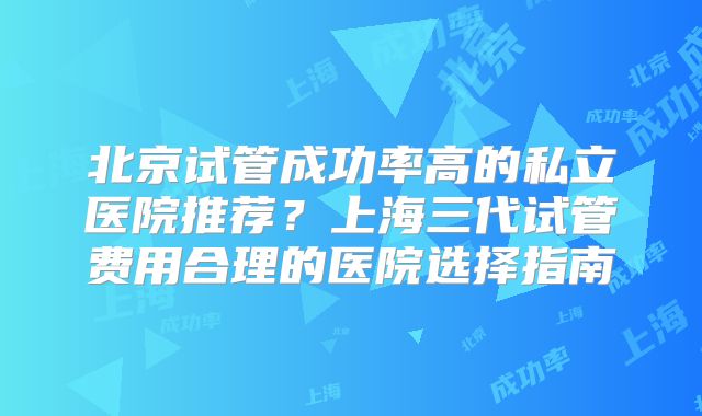 北京试管成功率高的私立医院推荐？上海三代试管费用合理的医院选择指南