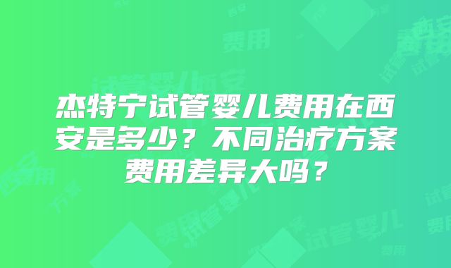 杰特宁试管婴儿费用在西安是多少?不同治疗方案费用差异大吗?