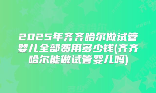 2025年齐齐哈尔做试管婴儿全部费用多少钱(齐齐哈尔能做试管婴儿吗)