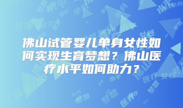佛山试管婴儿单身女性如何实现生育梦想?佛山医疗水平如何助力?