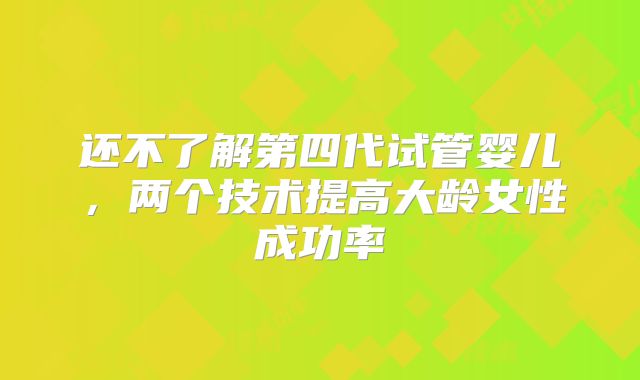 还不了解第四代试管婴儿,两个技术提高大龄女性成功率
