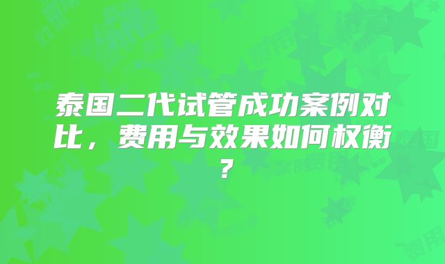 泰国二代试管成功案例对比,费用与效果如何权衡?