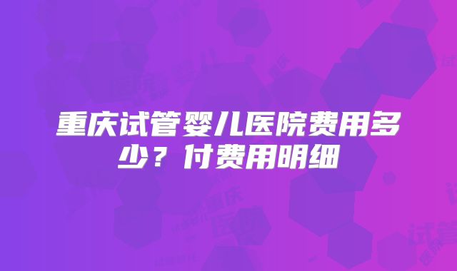 重庆试管婴儿医院费用多少?付费用明细