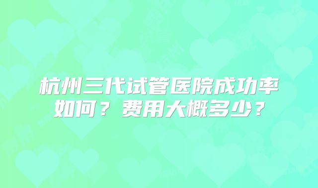 杭州三代试管医院成功率如何？费用大概多少？
