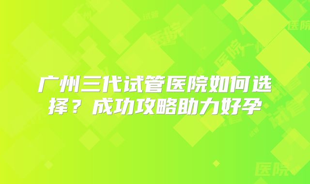 广州三代试管医院如何选择?成功攻略助力好孕