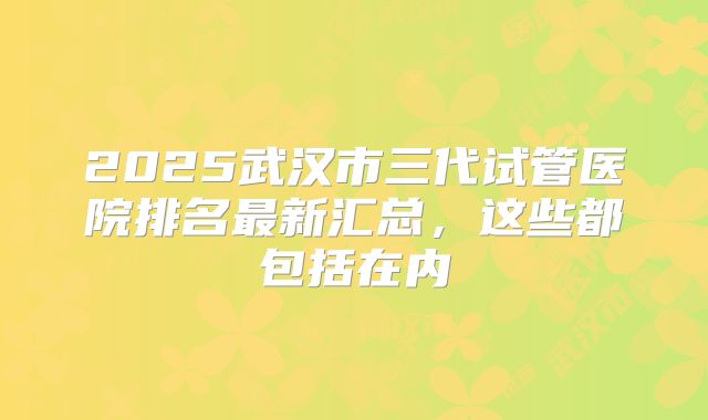 2025武汉市三代试管医院排名最新汇总,这些都包括在内