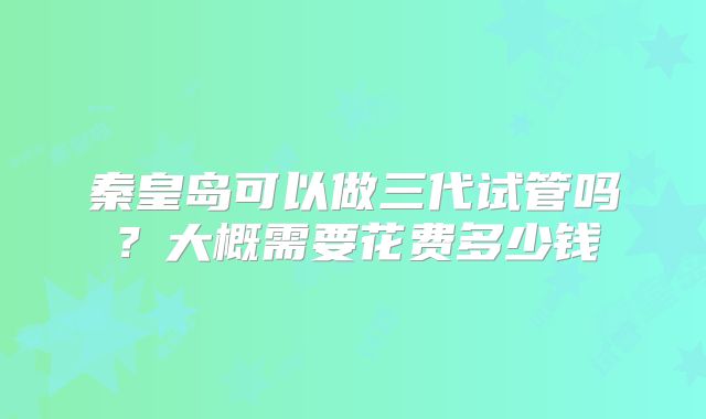 秦皇岛可以做三代试管吗?大概需要花费多少钱