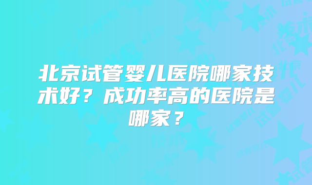 北京试管婴儿医院哪家技术好？成功率高的医院是哪家？