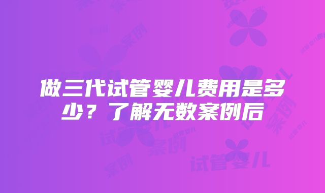 做三代试管婴儿费用是多少？了解无数案例后