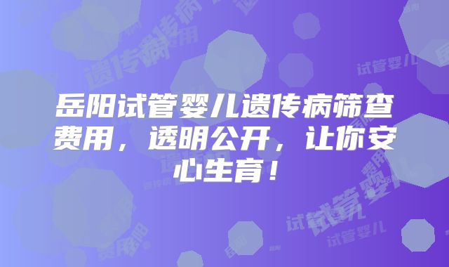 岳阳试管婴儿遗传病筛查费用,透明公开,让你安心生育!