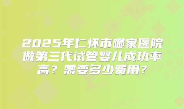 2025年仁怀市哪家医院做第三代试管婴儿成功率高？需要多少费用？