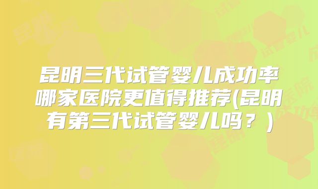 昆明三代试管婴儿成功率哪家医院更值得推荐(昆明有第三代试管婴儿吗?)