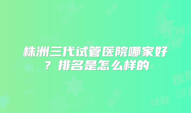 株洲三代试管医院哪家好?排名是怎么样的