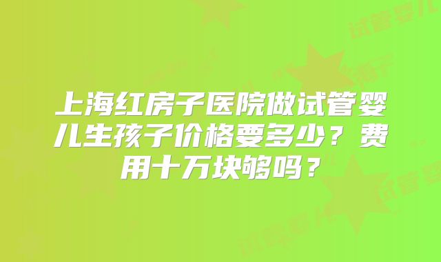 上海红房子医院做试管婴儿生孩子价格要多少?费用十万块够吗?