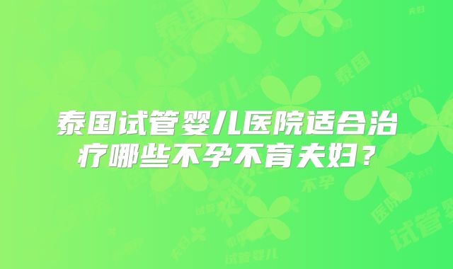 泰国试管婴儿医院适合治疗哪些不孕不育夫妇？