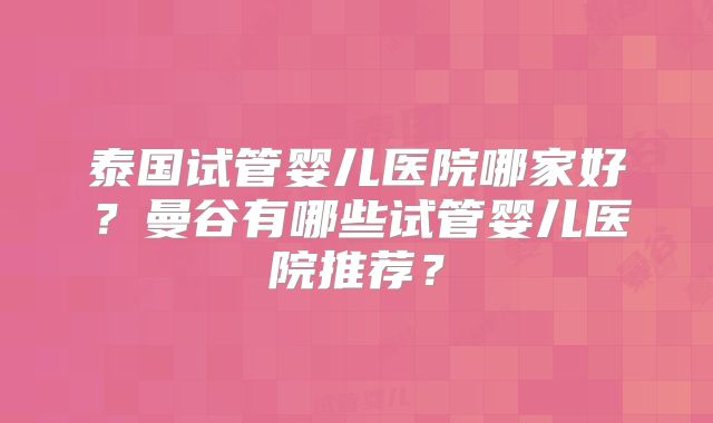 泰国试管婴儿医院哪家好？曼谷有哪些试管婴儿医院推荐？