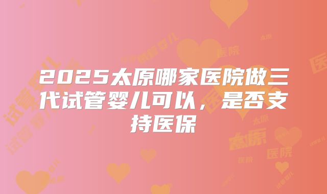 2025太原哪家医院做三代试管婴儿可以,是否支持医保