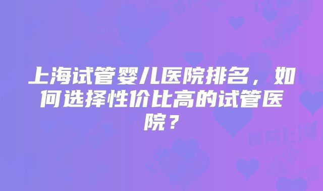上海试管婴儿医院排名,如何选择性价比高的试管医院?