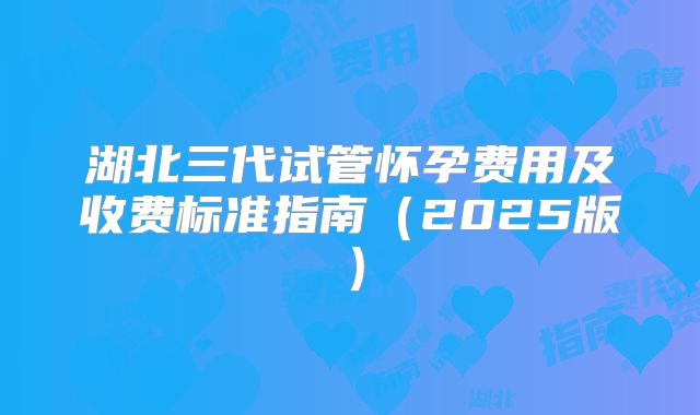 湖北三代试管怀孕费用及收费标准指南（2025版）
