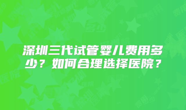 深圳三代试管婴儿费用多少？如何合理选择医院？