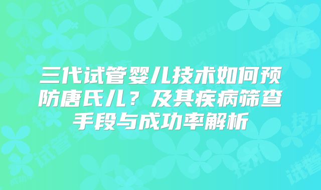 三代试管婴儿技术如何预防唐氏儿?及其疾病筛查手段与成功率解析