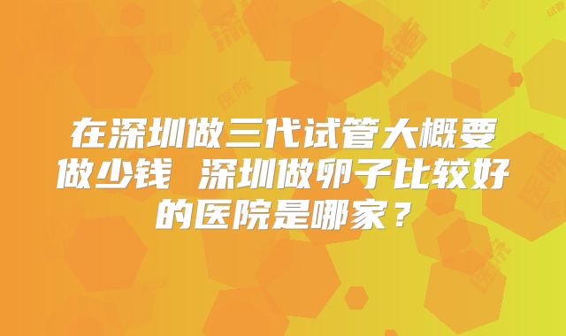 在深圳做三代试管大概要做少钱 深圳做卵子比较好的医院是哪家?