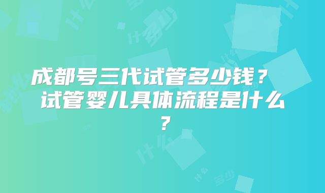 成都号三代试管多少钱? 试管婴儿具体流程是什么?