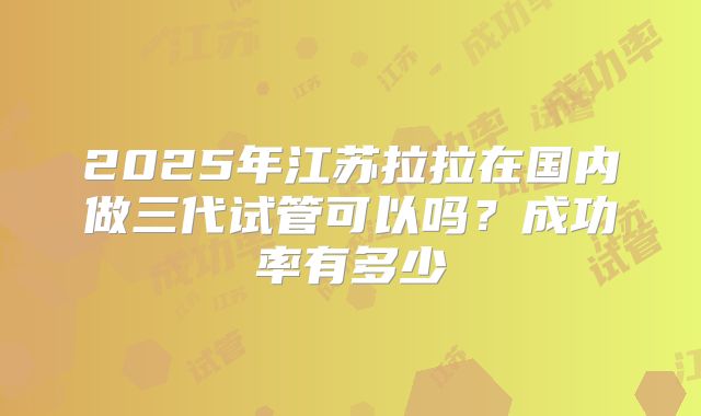 2025年江苏拉拉在国内做三代试管可以吗？成功率有多少