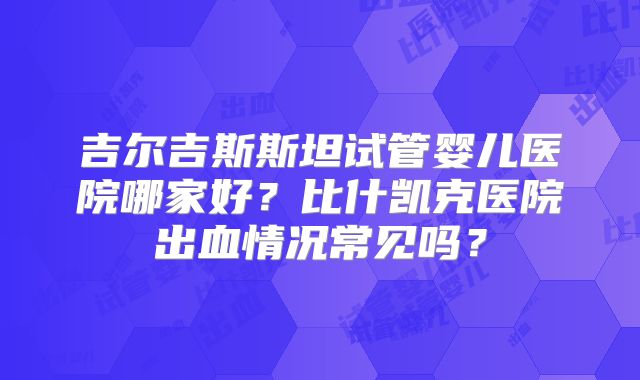 吉尔吉斯斯坦试管婴儿医院哪家好?比什凯克医院出血情况常见吗?