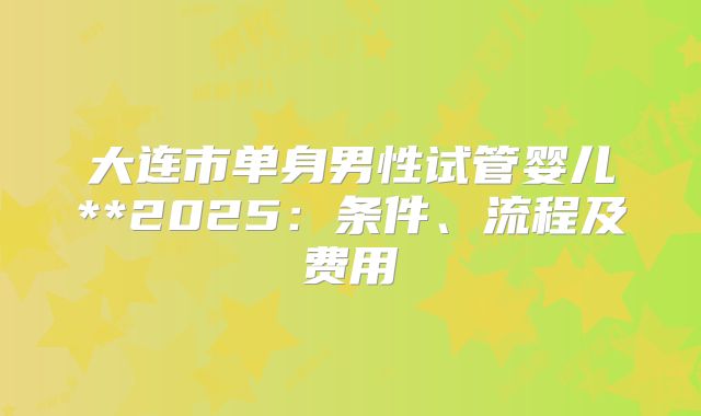 大连市单身男性试管婴儿**2025：条件、流程及费用