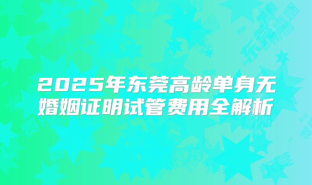 2025年东莞高龄单身无婚姻证明试管费用全解析