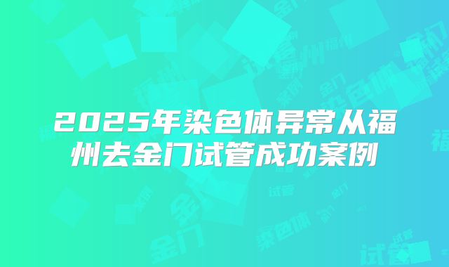 2025年染色体异常从福州去金门试管成功案例